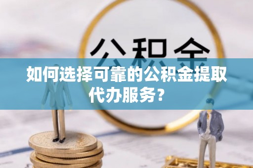 武功如何选择可靠的公积金提取代办服务？